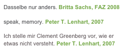 Dasselbe nur anders. Britta Sachs, FAZ 2008 

speak, memory. Peter T. Lenhart, 2007

Ich stelle mir Clement Greenberg vor, wie er etwas nicht versteht. Peter T. Lenhart, 2007